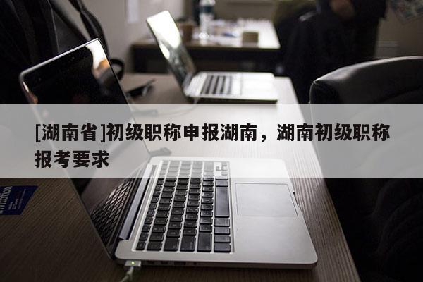 [湖南省]初级职称申报湖南，湖南初级职称报考要求