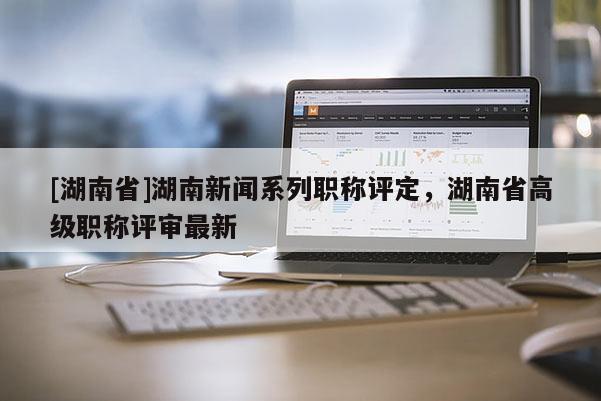 [湖南省]湖南新闻系列职称评定，湖南省高级职称评审最新