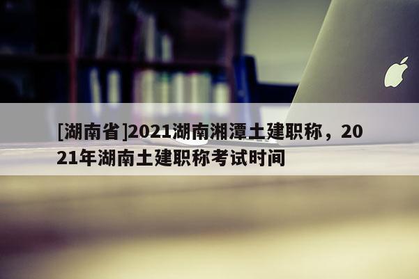 [湖南省]2021湖南湘潭土建职称，2021年湖南土建职称考试时间