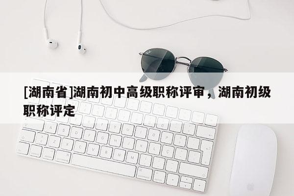 [湖南省]湖南初中高级职称评审，湖南初级职称评定