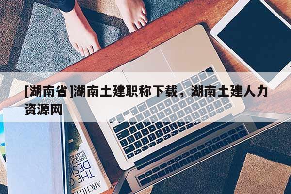 [湖南省]湖南土建职称下载，湖南土建人力资源网