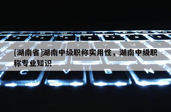 [湖南省]湖南中级职称实用性，湖南中级职称专业知识