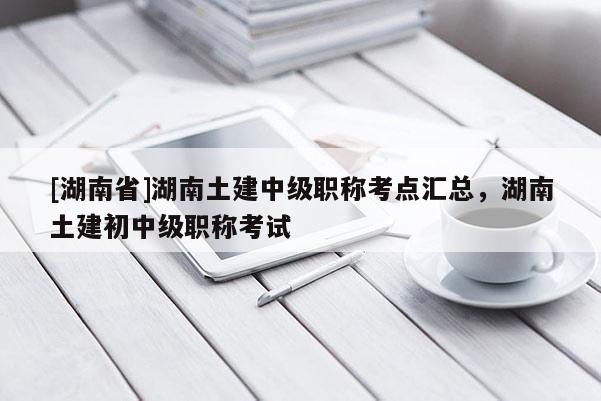 [湖南省]湖南土建中级职称考点汇总，湖南土建初中级职称考试