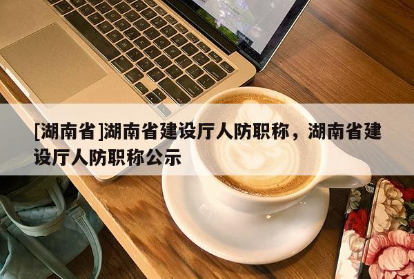[湖南省]湖南省建设厅人防职称，湖南省建设厅人防职称公示