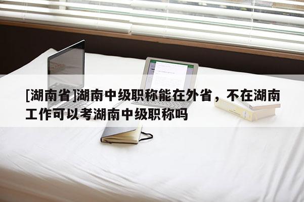 [湖南省]湖南中级职称能在外省，不在湖南工作可以考湖南中级职称吗