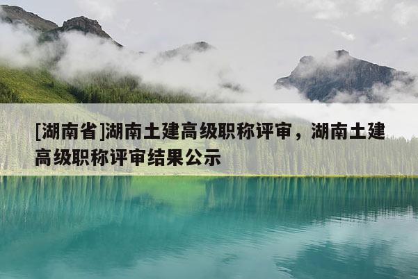 [湖南省]湖南土建高级职称评审，湖南土建高级职称评审结果公示