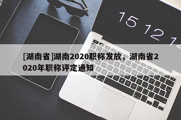 [湖南省]湖南2020职称发放，湖南省2020年职称评定通知