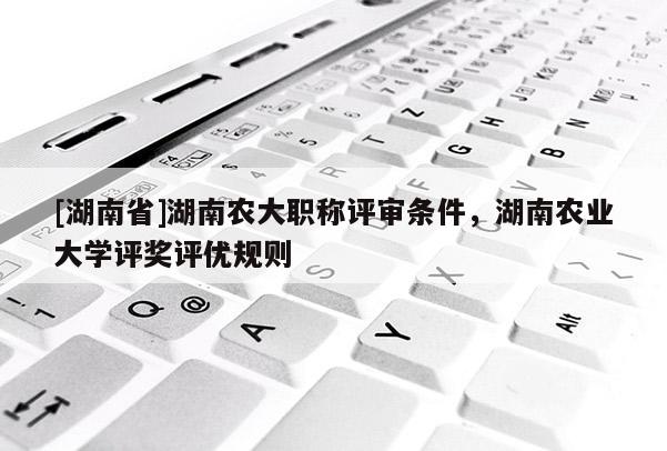 [湖南省]湖南农大职称评审条件，湖南农业大学评奖评优规则