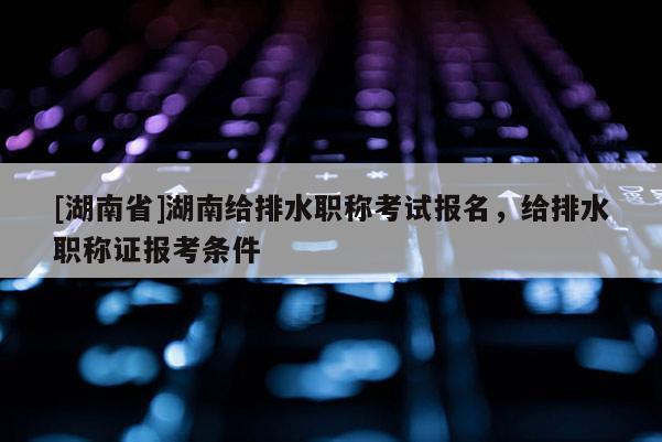 [湖南省]湖南给排水职称考试报名，给排水职称证报考条件