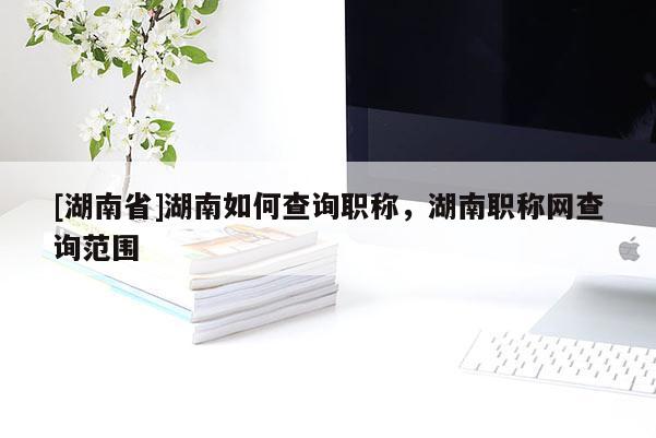 [湖南省]湖南如何查询职称，湖南职称网查询范围
