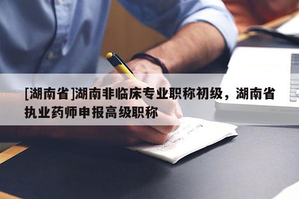 [湖南省]湖南非临床专业职称初级，湖南省执业药师申报高级职称