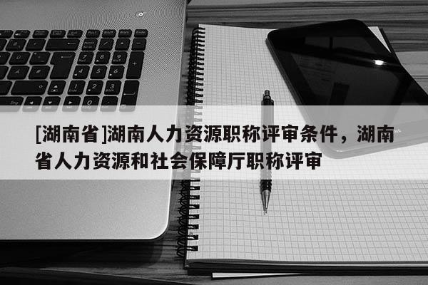 [湖南省]湖南人力资源职称评审条件，湖南省人力资源和社会保障厅职称评审