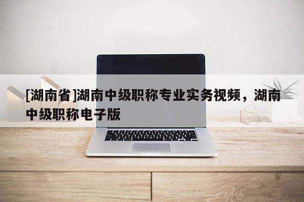 [湖南省]湖南中级职称专业实务视频，湖南中级职称电子版