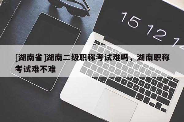[湖南省]湖南二级职称考试难吗，湖南职称考试难不难
