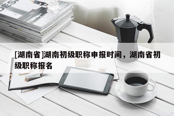 [湖南省]湖南初级职称申报时间，湖南省初级职称报名