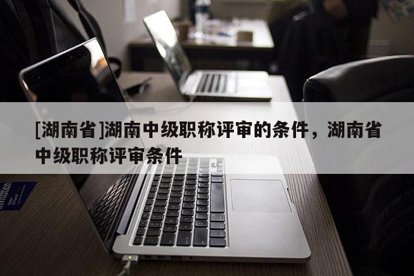 [湖南省]湖南中级职称评审的条件，湖南省中级职称评审条件