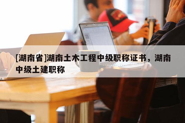 [湖南省]湖南土木工程中级职称证书，湖南中级土建职称