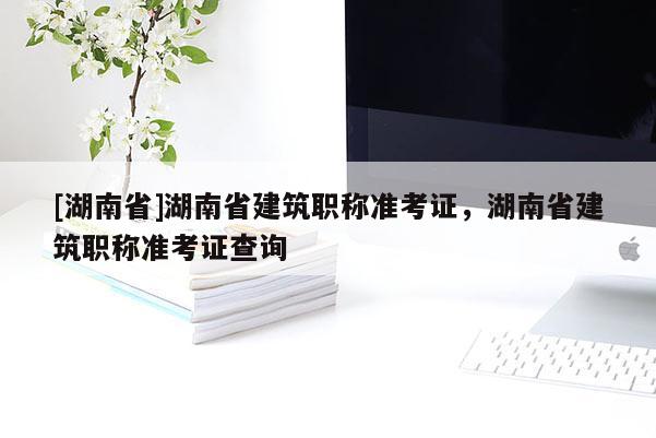 [湖南省]湖南省建筑职称准考证，湖南省建筑职称准考证查询