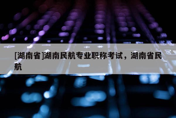 [湖南省]湖南民航专业职称考试，湖南省民航
