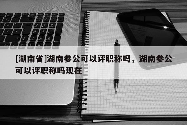 [湖南省]湖南参公可以评职称吗，湖南参公可以评职称吗现在