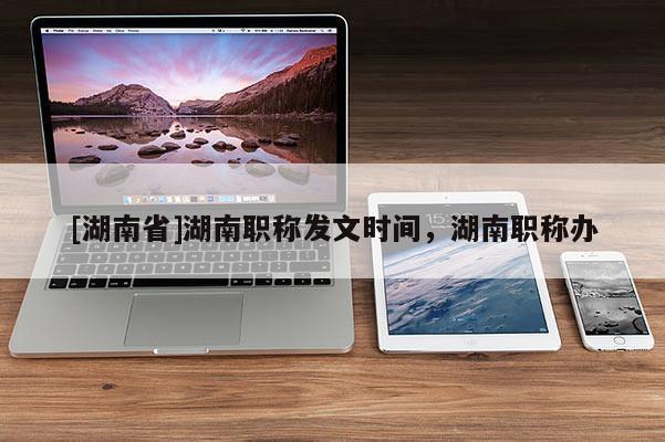 [湖南省]湖南职称发文时间，湖南职称办