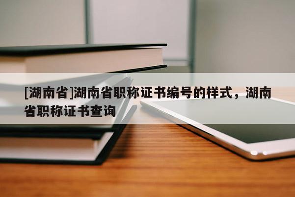 [湖南省]湖南省职称证书编号的样式，湖南省职称证书查询