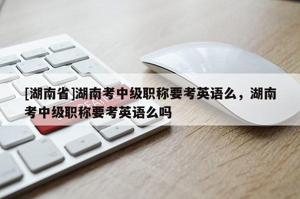 [湖南省]湖南考中级职称要考英语么，湖南考中级职称要考英语么吗