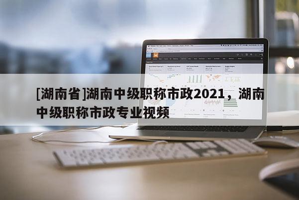 [湖南省]湖南中级职称市政2021，湖南中级职称市政专业视频