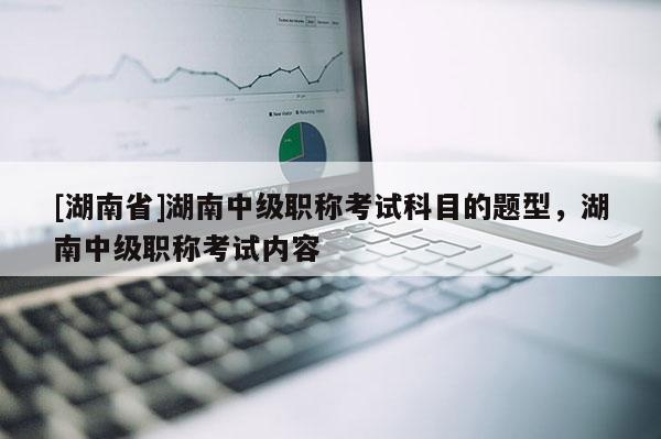 [湖南省]湖南中级职称考试科目的题型，湖南中级职称考试内容