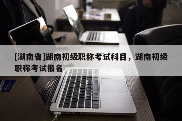 [湖南省]湖南初级职称考试科目，湖南初级职称考试报名