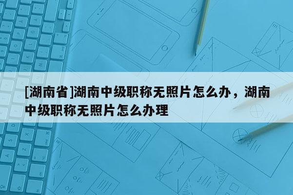 [湖南省]湖南中级职称无照片怎么办，湖南中级职称无照片怎么办理