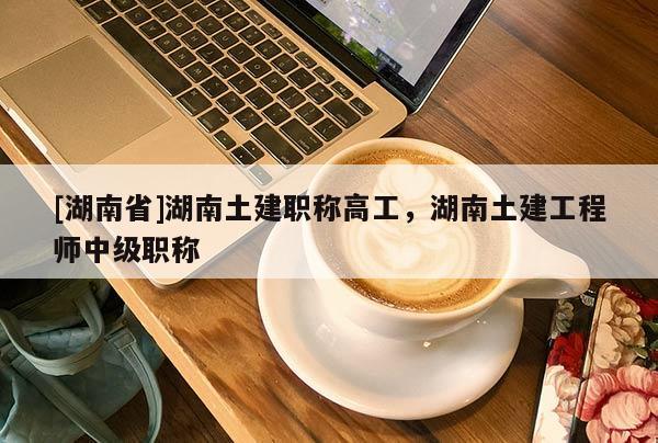 [湖南省]湖南土建职称高工，湖南土建工程师中级职称