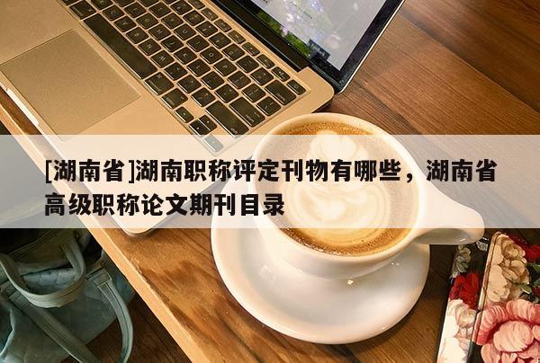 [湖南省]湖南职称评定刊物有哪些，湖南省高级职称论文期刊目录