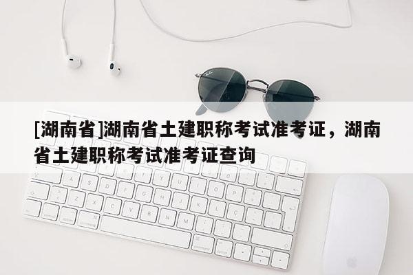 [湖南省]湖南省土建职称考试准考证，湖南省土建职称考试准考证查询