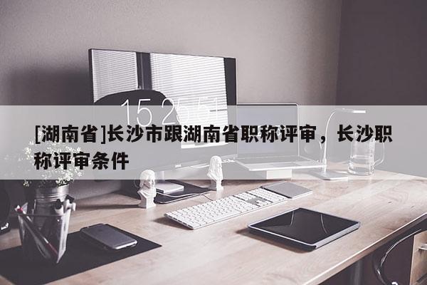 [湖南省]长沙市跟湖南省职称评审，长沙职称评审条件