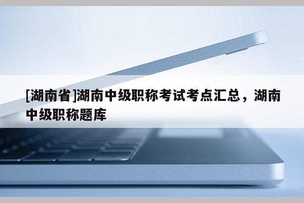 [湖南省]湖南中级职称考试考点汇总，湖南中级职称题库
