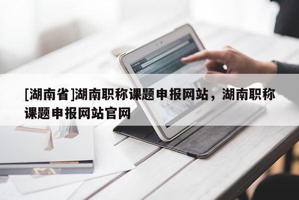 [湖南省]湖南职称课题申报网站，湖南职称课题申报网站官网