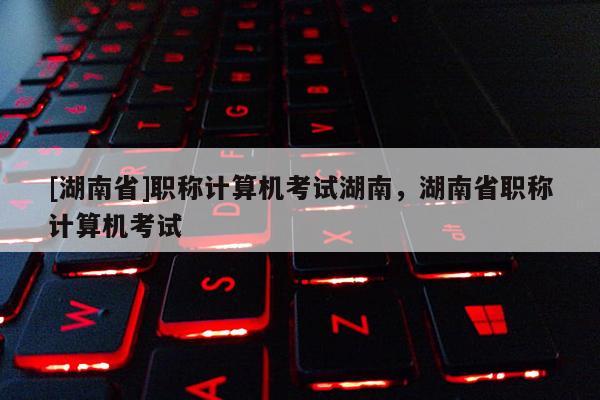 [湖南省]职称计算机考试湖南，湖南省职称计算机考试