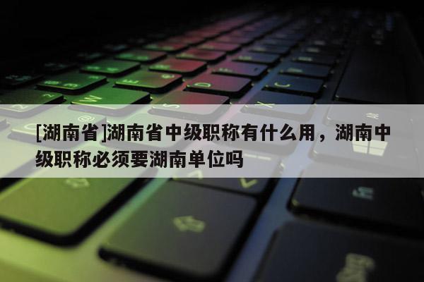 [湖南省]湖南省中级职称有什么用，湖南中级职称必须要湖南单位吗