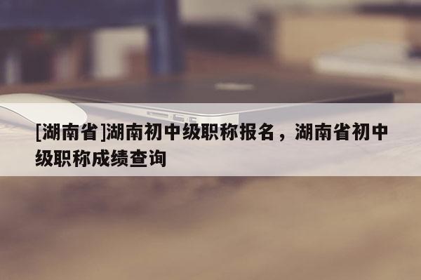 [湖南省]湖南初中级职称报名，湖南省初中级职称成绩查询