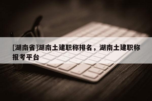 [湖南省]湖南土建职称排名，湖南土建职称报考平台