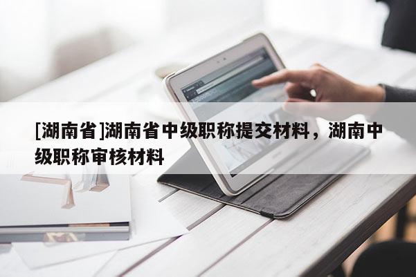 [湖南省]湖南省中级职称提交材料，湖南中级职称审核材料