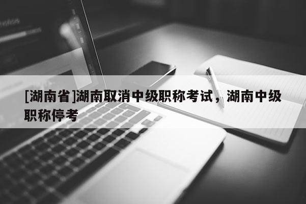 [湖南省]湖南取消中级职称考试，湖南中级职称停考