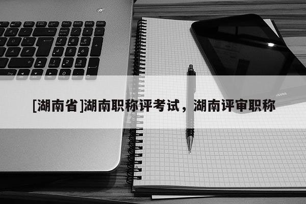 [湖南省]湖南职称评考试，湖南评审职称