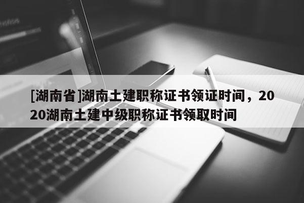 [湖南省]湖南土建职称证书领证时间，2020湖南土建中级职称证书领取时间