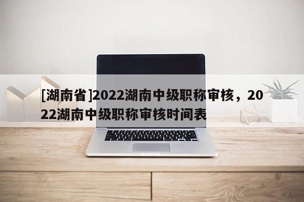 [湖南省]2022湖南中级职称审核，2022湖南中级职称审核时间表