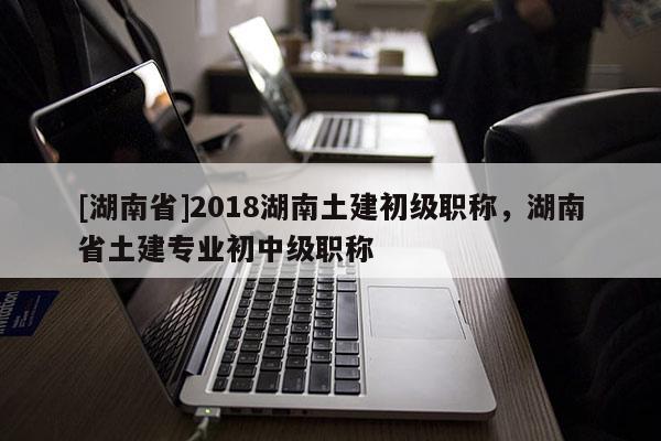 [湖南省]2018湖南土建初级职称，湖南省土建专业初中级职称