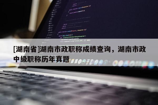 [湖南省]湖南市政职称成绩查询，湖南市政中级职称历年真题