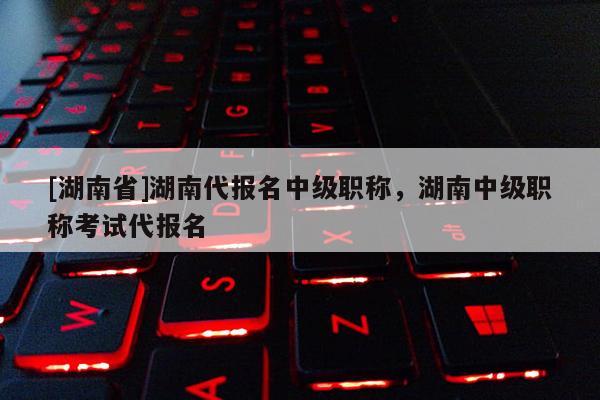 [湖南省]湖南代报名中级职称，湖南中级职称考试代报名