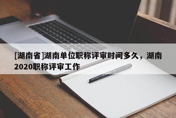 [湖南省]湖南单位职称评审时间多久，湖南2020职称评审工作